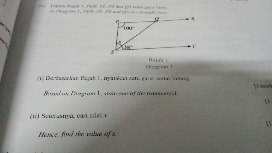 Dalam Rajah 1. POR ST , PS dan QS ialah garis lurus
In Diagram 1, PQR,ST,PS and QS are straight lines.

Rajah l
Diagram I
(i) Berdasarkan Rajah 1, nyatakan satu garis rentas lintang.
[1 mar]
Based on Diagram 1, state one of the transversal.
[1
(ii) Seterusnya, cari nilai x.
[1
Hence, find the value of x.