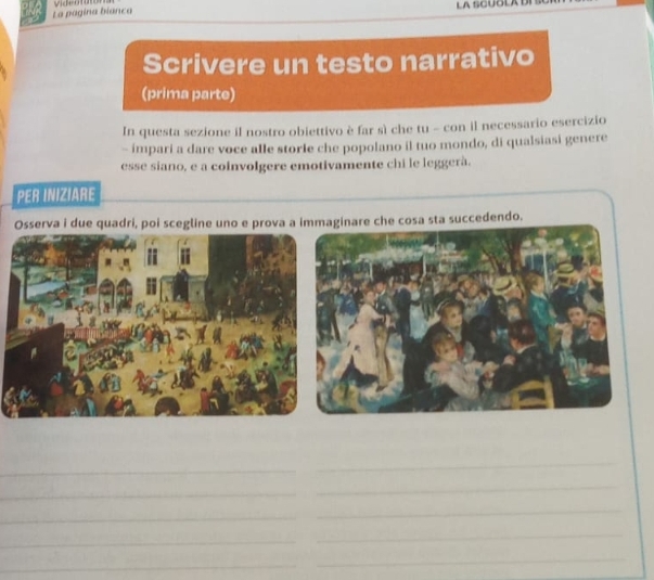 La pagina bianca LA SCUOLA 
Scrivere un testo narrativo 
(prima parte) 
In questa sezione il nostro obiettivo è far sì che tu - con il necessario esercizio 
- impari a dare voce alle storle che popolano il tuo mondo, di qualsiasi genere 
esse siano, e a coinvolgere emotivamente chi le leggerà. 
PER INIZIARE 
Osserva i due quadri, poi scegline uno e prova a immaginare che cosa sta succedendo. 
_ 
_ 
_ 
_ 
_ 
_ 
_ 
_ 
_ 
_ 
_