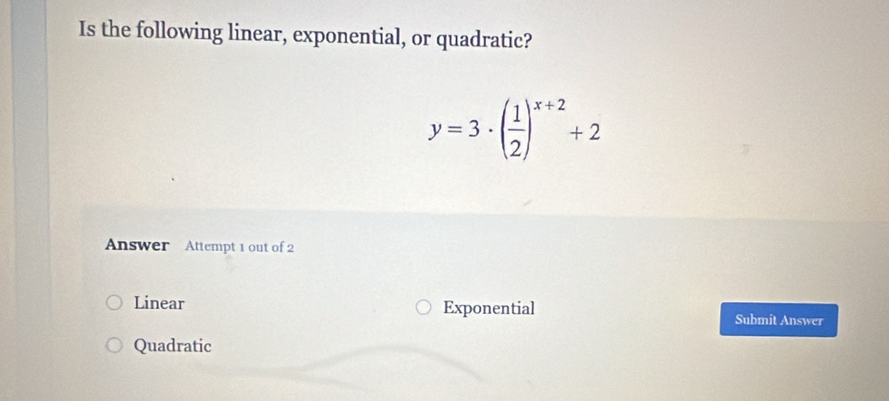 Is the following linear, exponential, or quadratic?
y=3· ( 1/2 )^x+2+2
Answer Attempt 1 out of 2
Linear Exponential
Submit Answer
Quadratic