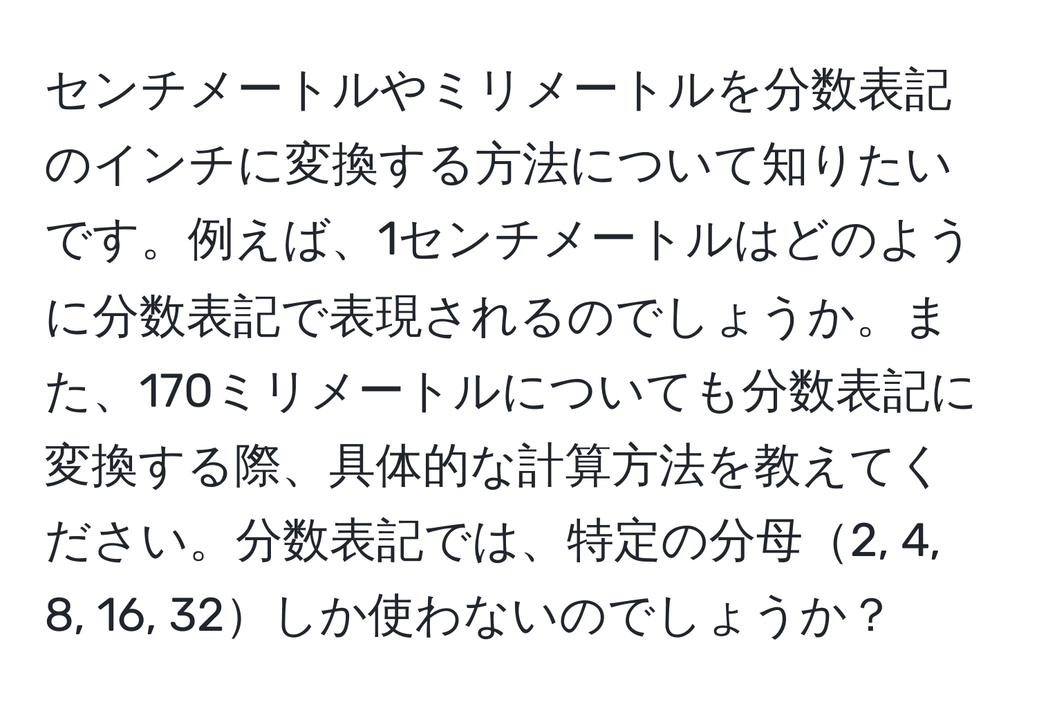 センチメートルやミリメートルを分数表記のインチに変換する方法について知りたいです。例えば、1センチメートルはどのように分数表記で表現されるのでしょうか。また、170ミリメートルについても分数表記に変換する際、具体的な計算方法を教えてください。分数表記では、特定の分母2, 4, 8, 16, 32しか使わないのでしょうか？