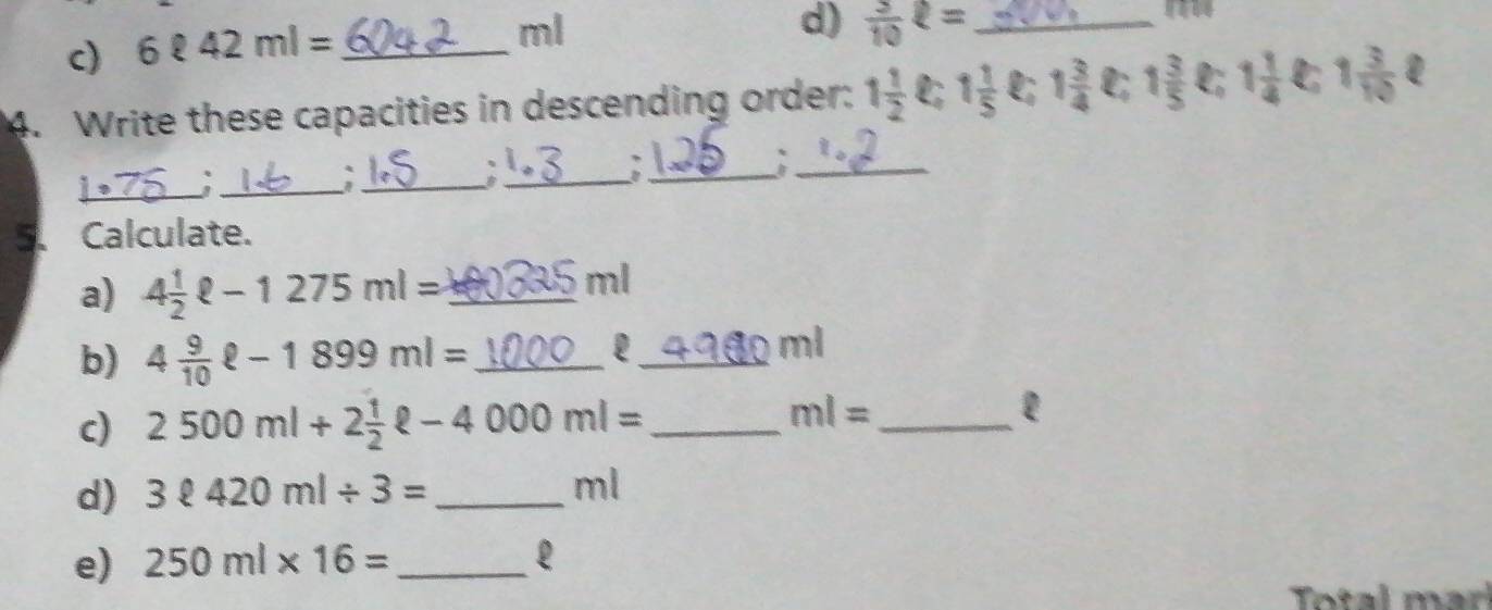 6ell 42ml=
ml
d)  3/10 ell = _ 
4. Write these capacities in descending order: 1 1/2 ell ; 1 1/5  1 3/4  C 1 3/5  ell _i 1 1/4  1 3/10  D 
_ 
_`_ 
_: 
_A_ 
5、Calculate. 
a) 4 1/2 ell -1275ml= _
ml
b) 4 9/10 ell -1899ml= _ 
_e
ml
c) 2500ml+2 1/2 ell -4000ml= _ 
_ ml=
l 
d) 3ell 420ml/ 3= _
ml
e) 250ml* 16= _ 
Total marí