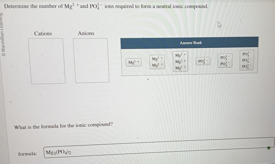 Determine the number of Mg^(2+) and PO_4^((3-) ions required to form a neutral ionic compound.
Cations Anions
Answer Bank
Mg^2+)
PO_4^((3-)
PO_4^(3-)
Mg^2+)
Mg^(2+) Mg^(2+) PO_4^((3-) PO_4^(3-) PO_4^(3-)
Mg^2+) Mg^2+
PO_4^((3-)
What is the formula for the ionic compound?
formula: Mg_3)(PO_4)_2