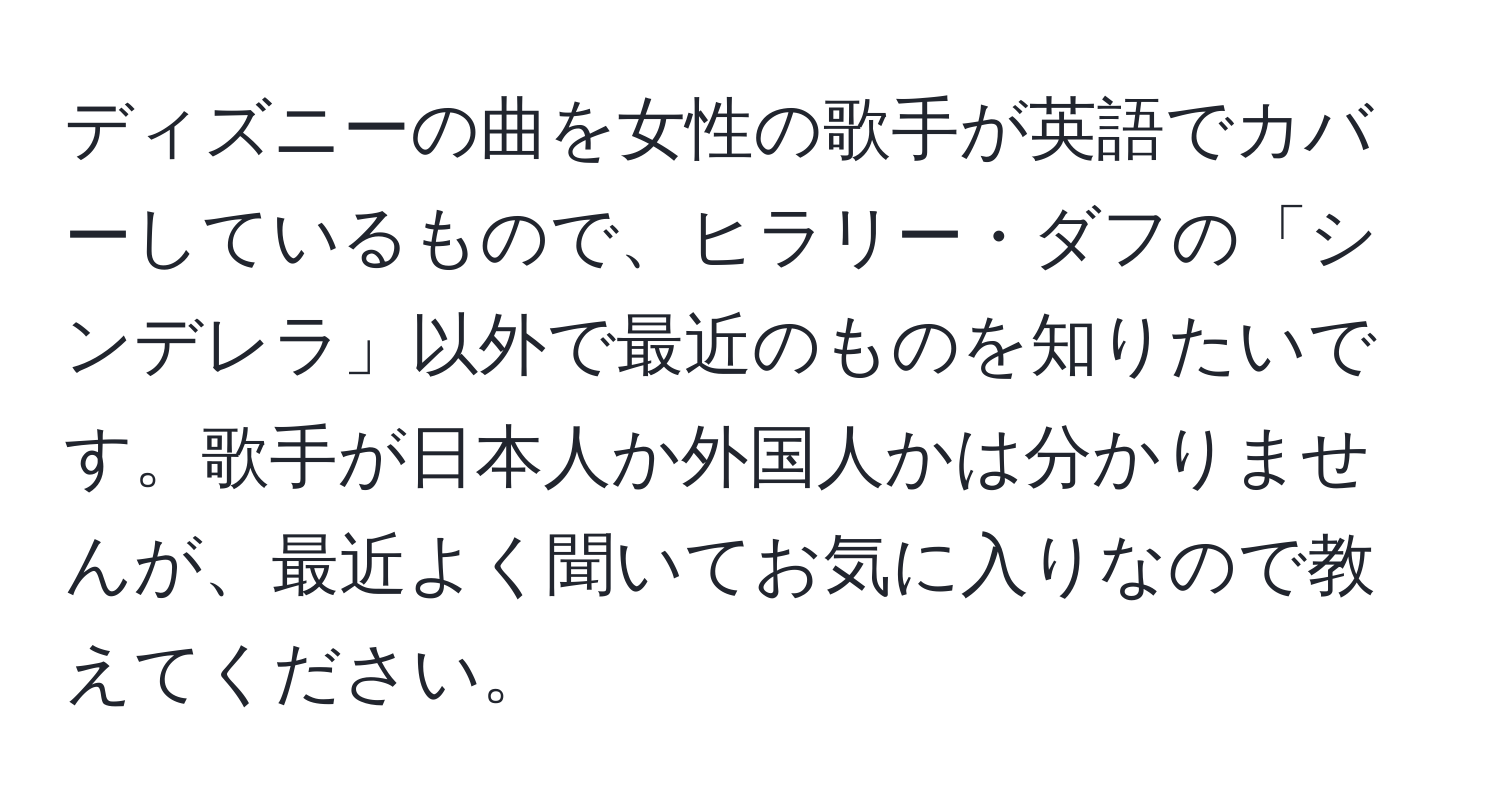 ディズニーの曲を女性の歌手が英語でカバーしているもので、ヒラリー・ダフの「シンデレラ」以外で最近のものを知りたいです。歌手が日本人か外国人かは分かりませんが、最近よく聞いてお気に入りなので教えてください。