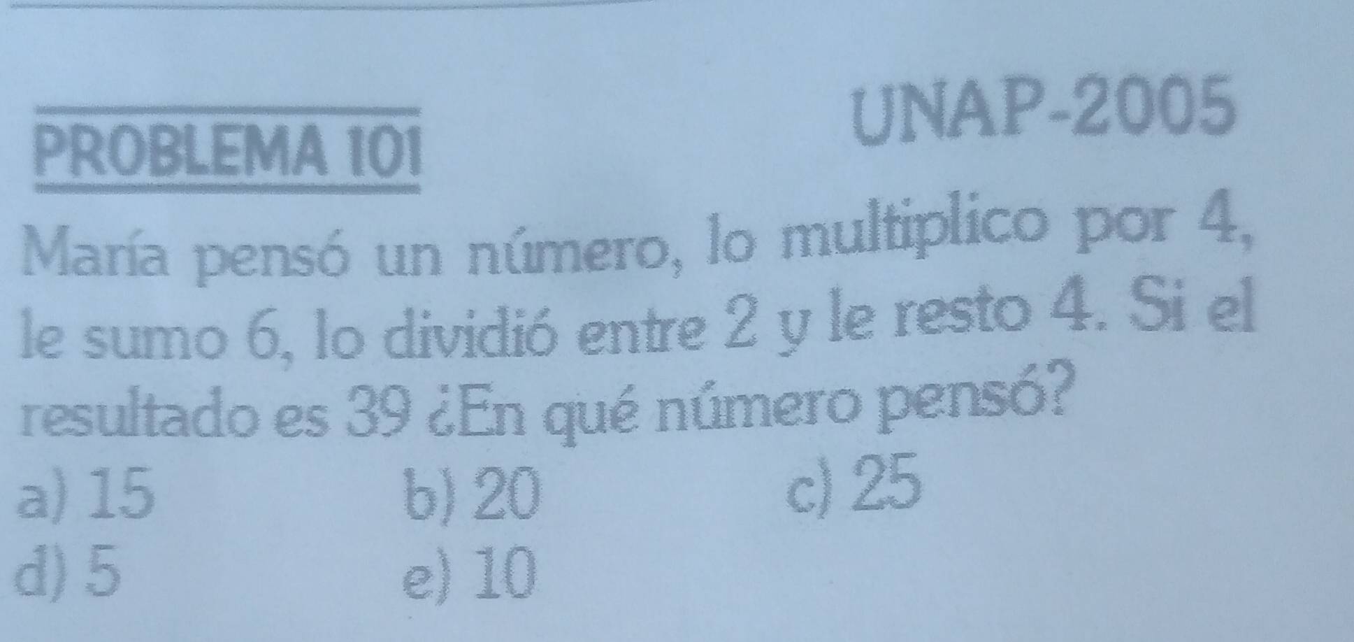 PROBLEMA 101
UNAP-2005
María pensó un número, lo multiplico por 4,
le sumo 6, 1o dividió entre 2 y le resto 4. Si el
resultado es 39 ¿En qué número pensó?
a) 15 b) 20 c) 25
d) 5 e) 10