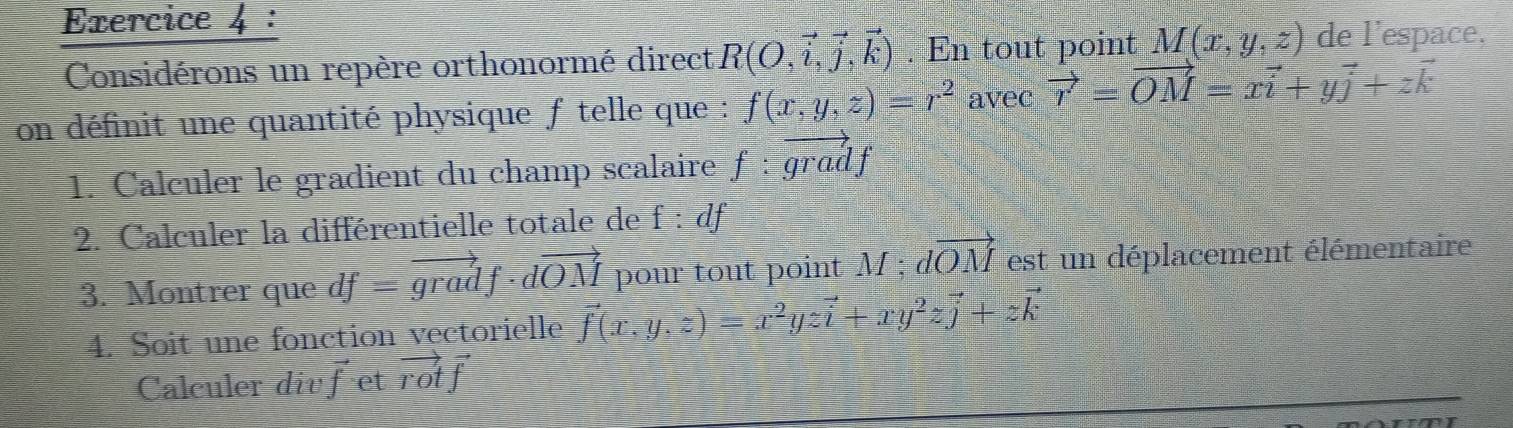 Considérons un repère orthonormé direct R(O,vector i,vector j,vector k). En tout point M(x,y,z) de l'espace, 
on définit une quantité physique f telle que : f(x,y,z)=r^2 avec vector r=vector OM=xvector i+yvector j+zvector k
1. Calculer le gradient du champ scalaire f:vector gradf
2. Calculer la différentielle totale de f:df
3. Montrer que df=vector gradf· dvector OM pour tout point M; dvector OM est un déplacement élémentaire 
4. Soit une fonction vectorielle vector f(x,y,z)=x^2yzvector i+xy^2zvector j+zvector k
Calculer div vector f et vector rotvector f