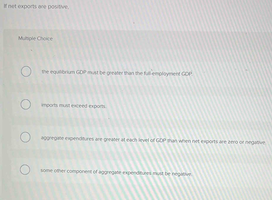 If net exports are positive,
Multiple Choice
the equilibrium GDP must be greater than the full-employment GDP.
imports must exceed exports.
aggregate expenditures are greater at each level of GDP than when net exports are zero or negative.
some other component of aggregate expenditures must be negative.