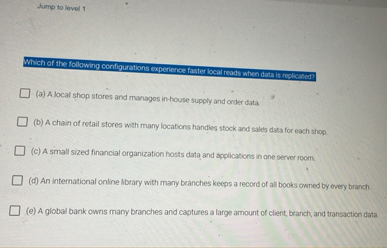 Jump to level 1
Which of the following configurations experience faster local reads when data is replicated?
(a) A local shop stores and manages in-house supply and order data.
(b) A chain of retail stores with many locations handles stock and sales data for each shop.
(c) A small sized financial organization hosts data and applications in one server room.
(d) An international online library with many branches keeps a record of all books owned by every branch.
(e) A global bank owns many branches and captures a large amount of client, branch, and transaction data.