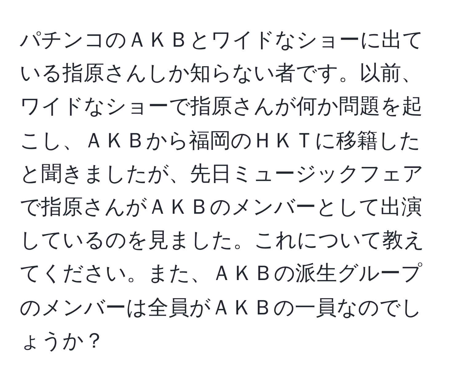 パチンコのＡＫＢとワイドなショーに出ている指原さんしか知らない者です。以前、ワイドなショーで指原さんが何か問題を起こし、ＡＫＢから福岡のＨＫＴに移籍したと聞きましたが、先日ミュージックフェアで指原さんがＡＫＢのメンバーとして出演しているのを見ました。これについて教えてください。また、ＡＫＢの派生グループのメンバーは全員がＡＫＢの一員なのでしょうか？