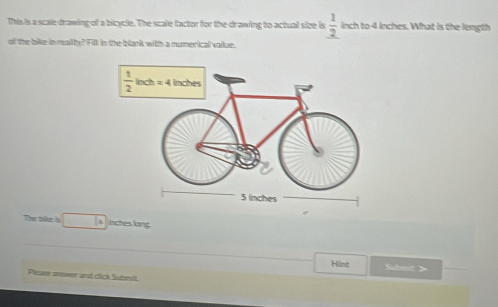 This is a scale drawing of a bicycle. The scale factor for the drawing to actual size is  1/2  inch to 4 inches. What is the length
of the bike in realty? Fill in the blank with a numerical volue.
The tilke is □ E= inches lang
Himt
Please answer and click Submit.