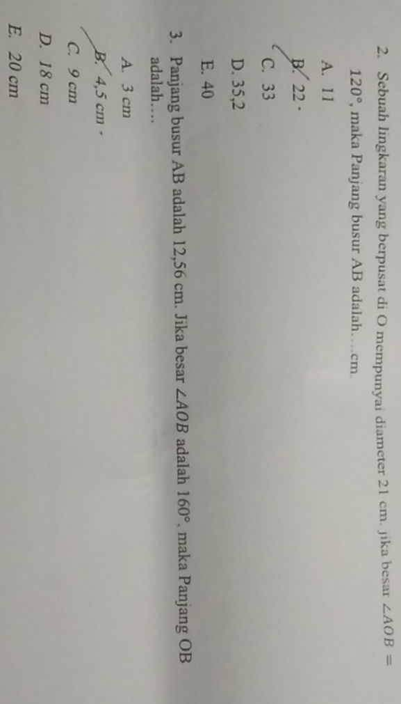 Sebuah lingkaran yang berpusat di O mempunyai diameter 21 cm. jika besar ∠ AOB=
120° , maka Panjang busur AB adalah…cm.
A. 11
B. 22 ·
C. 33
D. 35,2
E. 40
3. Panjang busur AB adalah 12,56 cm. Jika besar ∠ AOB adalah 160° , maka Panjang OB
adalah…
A. 3 cm
B. 4,5 cm ·
C. 9 cm
D. 18 cm
E. 20 cm