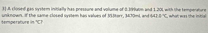 A closed gas system initially has pressure and volume of 0.399atm and 1.20L with the temperature 
unknown. If the same closed system has values of 353torr, 3470mL and 642.0°C , what was the initial 
temperature in°C ?