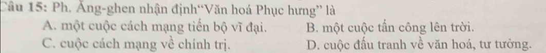 Ph. Ăng-ghen nhận định“Văn hoá Phục hưng” là
A. một cuộc cách mạng tiến bộ vĩ đại. B. một cuộc tấn công lên trời.
C. cuộc cách mạng về chính trị. D. cuộc đấu tranh về văn hoá, tư tưởng.