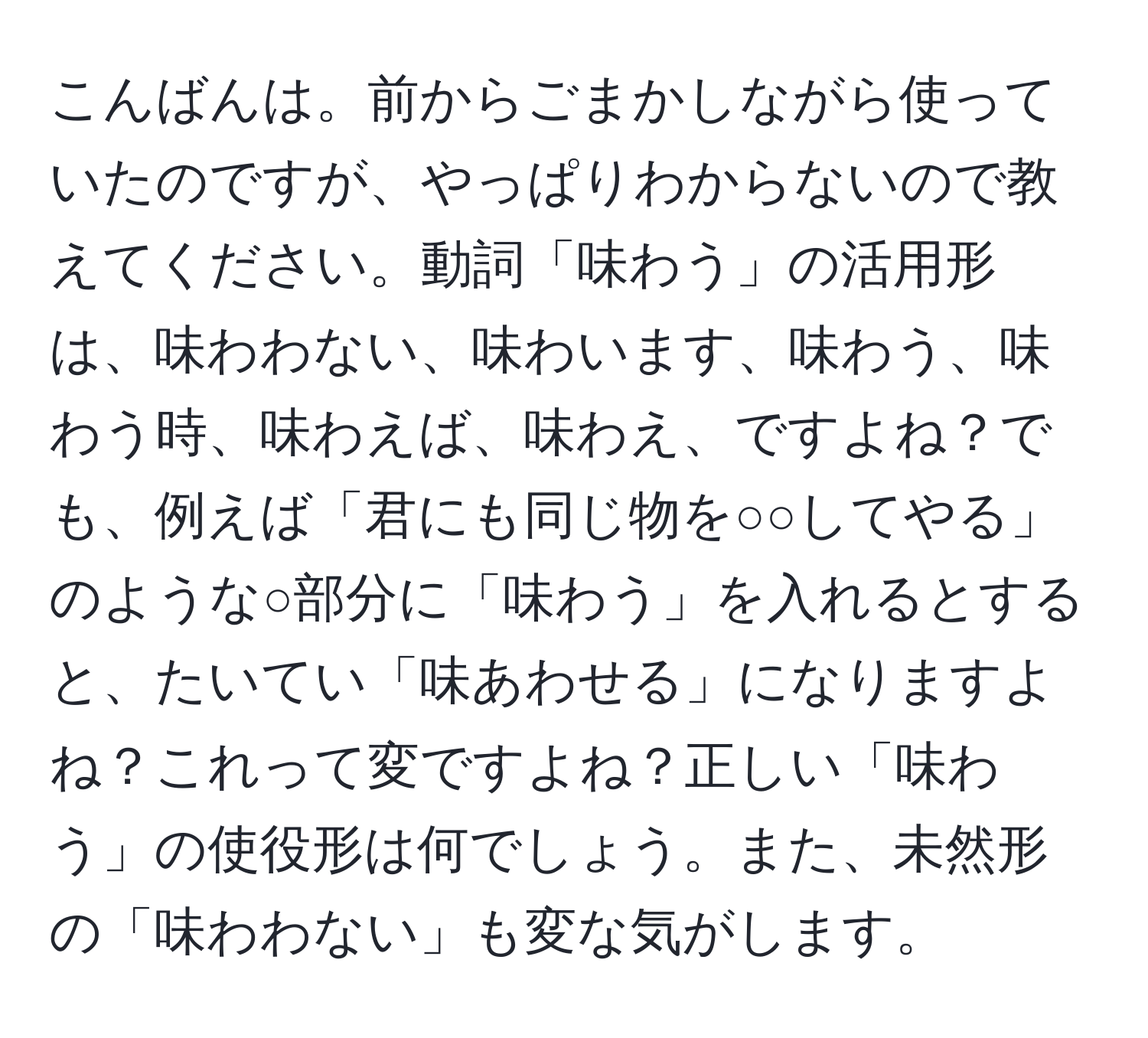 こんばんは。前からごまかしながら使っていたのですが、やっぱりわからないので教えてください。動詞「味わう」の活用形は、味わわない、味わいます、味わう、味わう時、味わえば、味わえ、ですよね？でも、例えば「君にも同じ物を○○してやる」のような○部分に「味わう」を入れるとすると、たいてい「味あわせる」になりますよね？これって変ですよね？正しい「味わう」の使役形は何でしょう。また、未然形の「味わわない」も変な気がします。