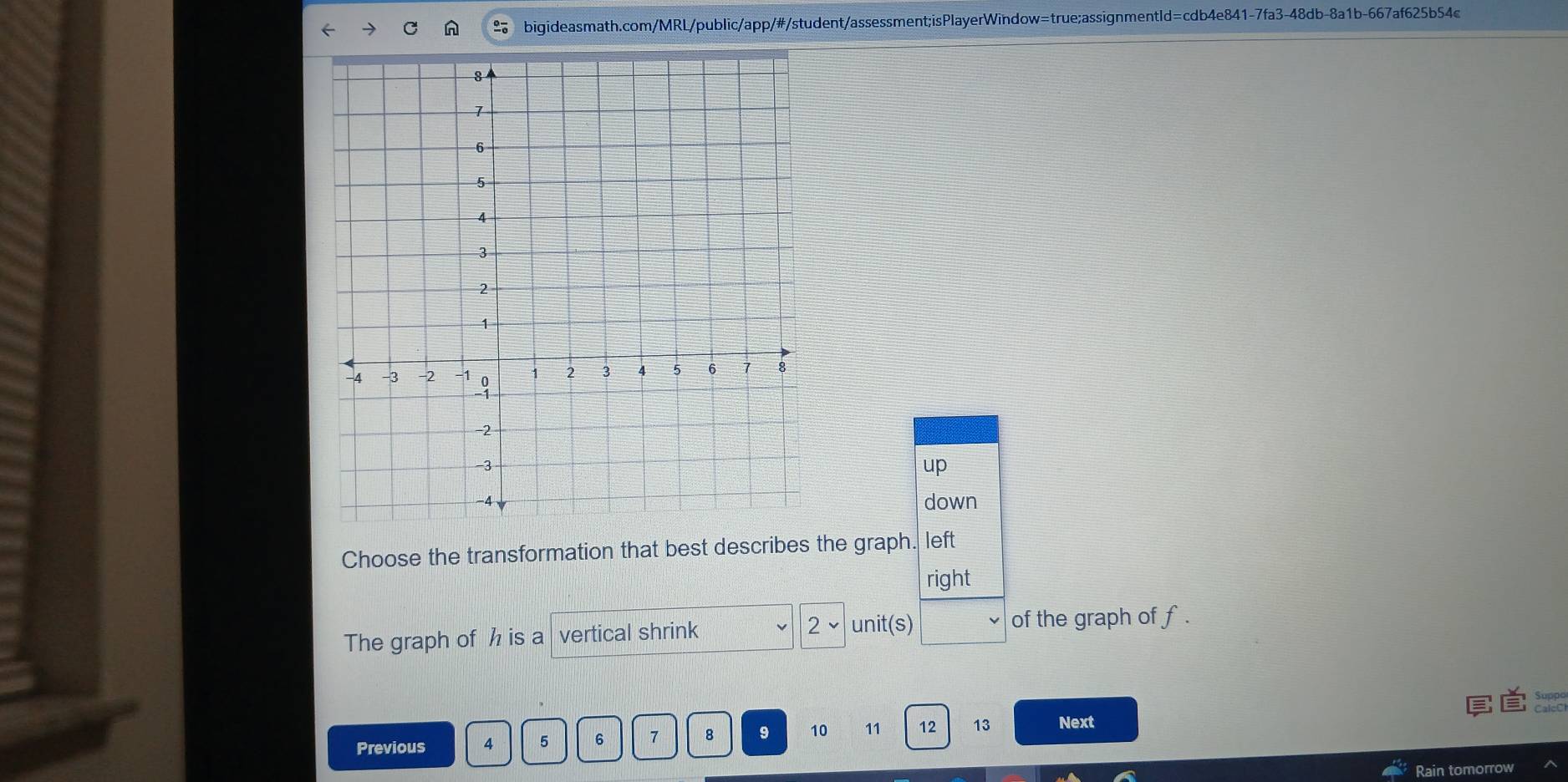 up 
down 
Choose the transformation that best describes the graph. left 
right 
The graph of h is a vertical shrink v 2 unit(s) of the graph of f. 
Previous 4 5 6 7 8 9 70 11 12 13 Next 
Rain tomorrow