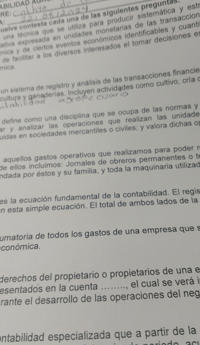 RE: 
A: una técnica que se utiliza para producir sistemática y estí 
quelve contesta cada una de las siguientes preguntas 
ativa expresada en unidades monetarías de las transacción 
mica y de ciertos eventos económicos identificables y cuanti 
de facilitar a los diversos interesados el tomar decisiones el 
mica. 
un sistema de registro y análisis de las transacciones financie 
cultura y ganaderías. Incluyen actividades como cultivo, cría o 
define como una disciplina que se ocupa de las normas y 
ar y analizar las operaciones que realizan las unidade 
uidas en sociedades mercantiles o civiles; y valora dichas of 
aquellos gastos operativos que realizamos para poder n 
de ellos íncluimos: Jornales de obreros permanentes o te 
indada por éstos y su familia, y toda la maquinaria utilizad 
es la ecuación fundamental de la contabilidad. El regis 
en esta simple ecuación. El total de ambos lados de la 
umatoría de todos los gastos de una empresa que s 
conómica. 
derechos del propietario o propietarios de una e 
esentados en la cuenta _, el cual se verá i 
trante el desarrollo de las operaciones del neg 
ontabilidad especializada que a partir de la