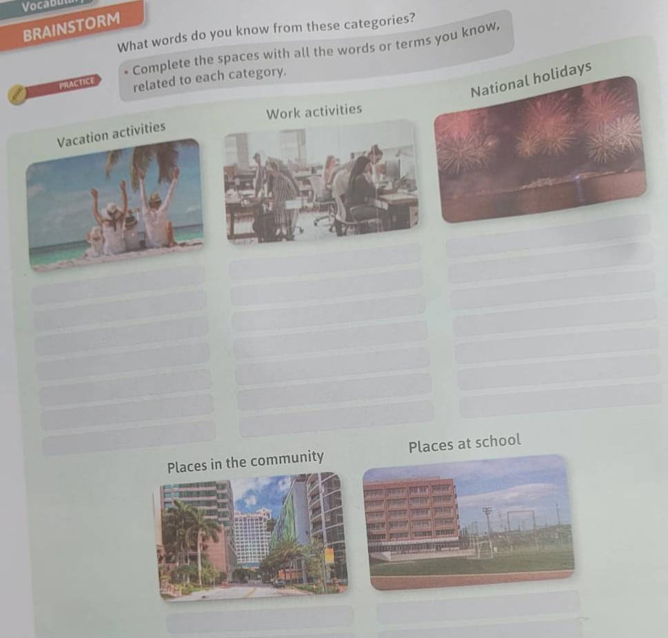 Vocabul 
BRAINSTORM What words do you know from these categories? 
Complete the spaces with all the words or terms you know,
days
PRACTICE related to each category. 
Work activities 
ities 
ces in the community Places at school