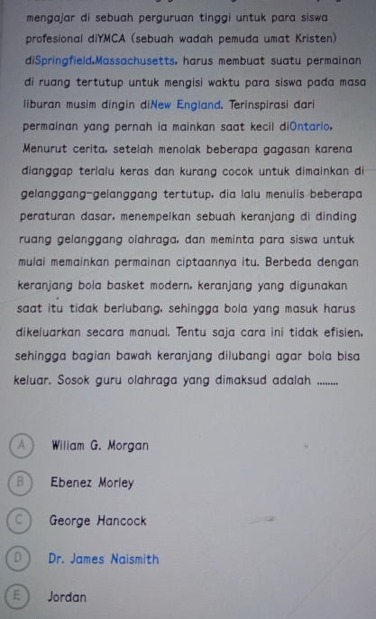 mengajar di sebuah perguruan tinggi untuk para siswa 
profesional diYMCA (sebuah wadah pemuda umat Kristen)
diSpringfield,Massachusetts, harus membuat suatu permainan
di ruang tertutup untuk mengisi waktu para siswa pada masa 
liburan musim dingin diNew England. Terinspirasi dari
permainan yang pernah ia mainkan saat kecil diOntario,
Menurut cerita, setelah menolak beberapa gagasan karena
dianggap terlalu keras dan kurang cocok untuk dimainkan di
gelanggang-gelanggang tertutup, dia lalu menulis beberapa
peraturan dasar, menempelkan sebuah keranjang di dinding
ruang gelanggang olahraga, dan meminta para siswa untuk
mulai memainkan permainan ciptaannya itu. Berbeda dengan
keranjang bola basket modern, keranjang yang digunakan
saat itu tidak berlubang, sehingga bola yang masuk harus
dikeluarkan secara manual. Tentu saja cara ini tidak efisien,
sehingga bagian bawah keranjang dilubangi agar bola bisa 
keluar. Sosok guru olahraga yang dimaksud adalah ........
A  Wiliam G. Morgan
B Ebenez Morley
C George Hancock
D) Dr. James Naismith
E  Jordan