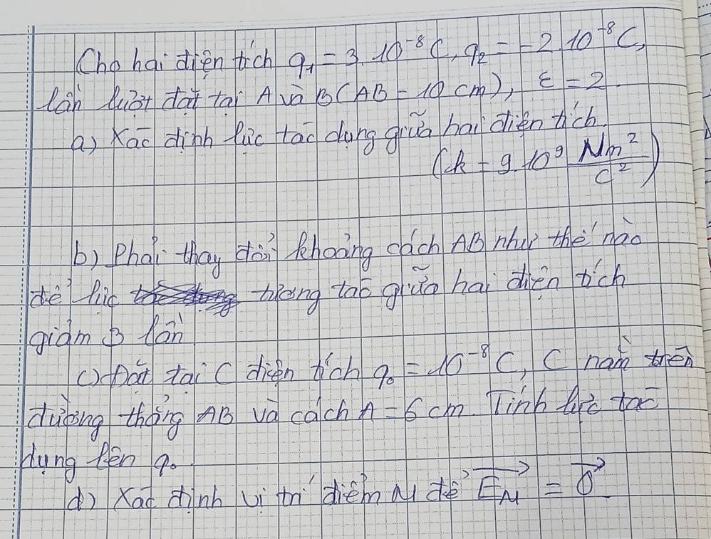 Ché hái dien ich q_1=3.10^(-8)C, q_2=-2.10^(-8)C, 
lan luā+ dà tāi Avà B(AB=10cm), varepsilon =2
a) Kao dinh luc tlao dung giuá bai dientch
(k=9· 10^9 Nm^2/C^2 )
b) Pha they dàn thonng cach AB Mhay thenào 
dè lid 
theing tao giuo hai dién tch 
giàm b hàn 
()Dat tai C dieen hich q_0=10^(-8)C Cnan then 
duhing theng nB vo cach A=6cm linh te too 
Hung Rēn 9o 
(ì Xau zhnh uì t diemau dè vector EM=vector 0