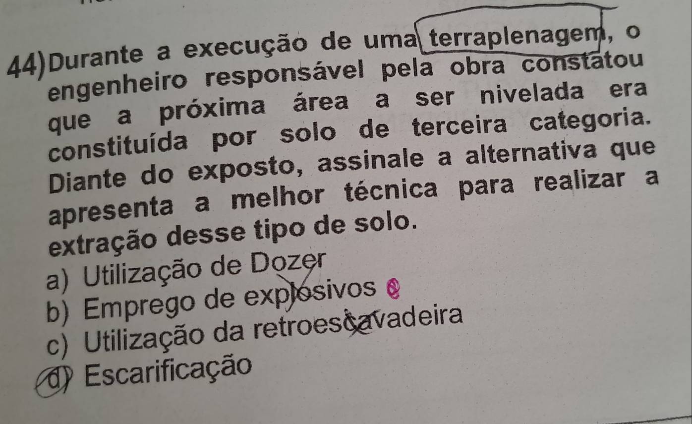 44)Durante a execução de uma terraplenagem, o
engenheiro responsável pela obra constátou
que a próxima área a ser nivelada era
constituída por solo de terceira categoria.
Diante do exposto, assinale a alternativa que
apresenta a melhor técnica para realizar a
extração desse tipo de solo.
a) Utilização de Dozęr
b) Emprego de explosivos
c) Utilização da retroescavadeira
d) Escarificação