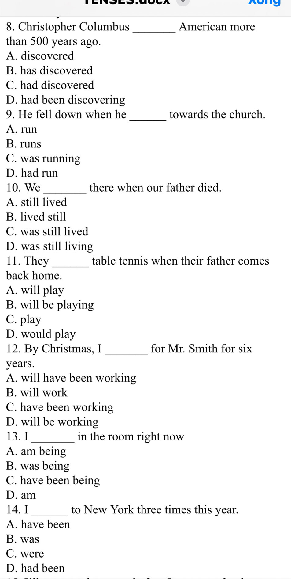 xong
8. Christopher Columbus _American more
than 500 years ago.
A. discovered
B. has discovered
C. had discovered
D. had been discovering
_
9. He fell down when he towards the church.
A. run
B. runs
C. was running
D. had run
10. We _there when our father died.
A. still lived
B. lived still
C. was still lived
D. was still living
11. They_ table tennis when their father comes
back home.
A. will play
B. will be playing
C. play
D. would play
12. By Christmas, I _for Mr. Smith for six
years.
A. will have been working
B. will work
C. have been working
D. will be working
13. I _in the room right now
A. am being
B. was being
C. have been being
D. am
14. I _to New York three times this year.
A. have been
B. was
C. were
D. had been