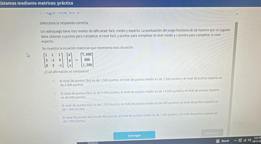 sistemas mediante matrices: práctica
Seleccione la respuesta correcta.
Un videojuego tiene tres niveles de dificultad: fácil, medio y experto. La puntuación del juego funciona de tal manera que un jugador
debe obtener x puntos para completar el nivel fácil, y puntos para completar el nível medio y z puntos para completar el nivel
experto.
Se muestra la ecuación matricial que representa esta situación.
beginbmatrix 1&1&1 2&-1&0 0&2&-1endbmatrix beginbmatrix x y zendbmatrix =beginbmatrix 7,500 500 1,500endbmatrix
¿Cuál afirmación es verdadera?
El nivel de puntos fácil es de 1.500 puntos, el nível de puntos medio es de 2.500 puntos y el nível de puntos experto es
de 3.500 puntos.
El nível de puntos fácil es de 9.500 puntos, el nível de puntos medio es de 14.500 puntos y el nível de puntos experto
es de 500 puntos.
El nivel de puntos fácil es de 7,500 puntos, el nível de puntos medio es de 500 puntos y el nível de puntos experto es
de 1.500 puntos.
El nivel de puntos fácil es de 500 puntos, el nível de puntos medio es de 1.500 puntos y el nível de puntos experto es
de 7.500 puntos.
Entregar Rerciar
2:32 P
Result My21/2