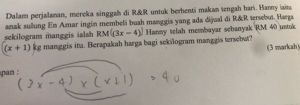 Dalam perjalanan, mereka singgah di R&R untuk berhenti makan tengah hari. Hanny iaitu 
anak sulung En Amar ingin membeli buah manggis yang ada dijual di R&R tersebut. Harga 
sekilogram manggis ialah RM((3x-4). Hanny telah membayar sebanyak RM 40 untuk
(x+1)kg manggis itu. Berapakah harga bagi sekilogram manggis tersebut? 
(3 markah) 
pan :