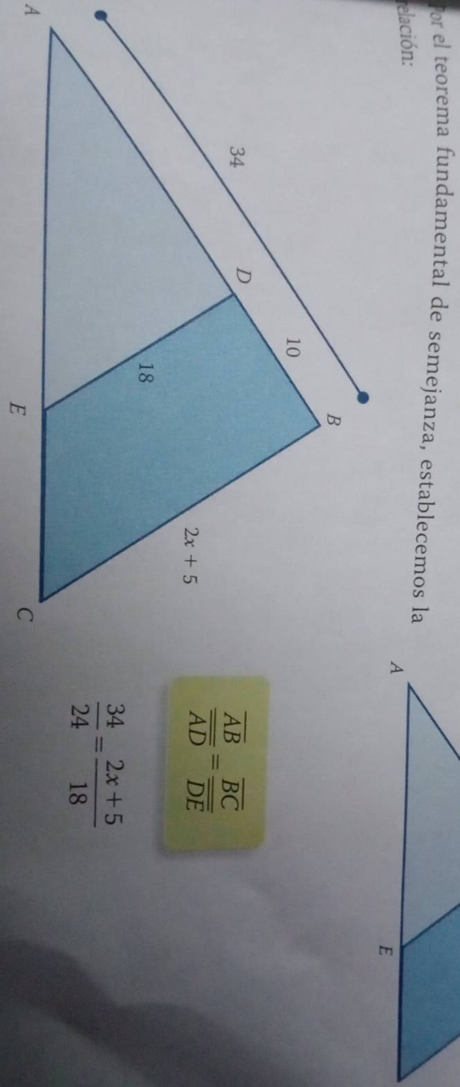 Por el teorema fundamental de semejanza, establecemos la
relación:
frac overline ABoverline AD=frac overline BCoverline DE
 34/24 = (2x+5)/18 