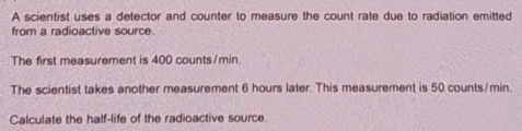 A scientist uses a detector and counter to measure the count rate due to radiation emitted 
from a radioactive source. 
The first measurement is 400 counts/min. 
The scientist takes another measurement 6 hours later. This measurement is 50 counts/min. 
Calculate the half-life of the radioactive source.