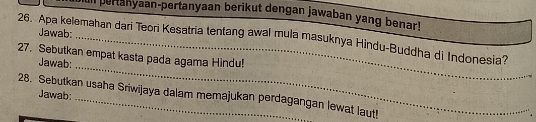 an pertanyaan-pertanyaan berikut dengan jawaban yang benar! 
Jawab: 
26. Apa kelemahan dari Teori Kesatria tentang awal mula masuknya Hindu-Buddha di Indonesia? 
_ 
27. Sebutkan empat kasta pada agama Hindu! 
Jawab: 
28. Sebutkan usaha Sriwijaya dalam memajukan perdagangan lewat laut! Jawab: