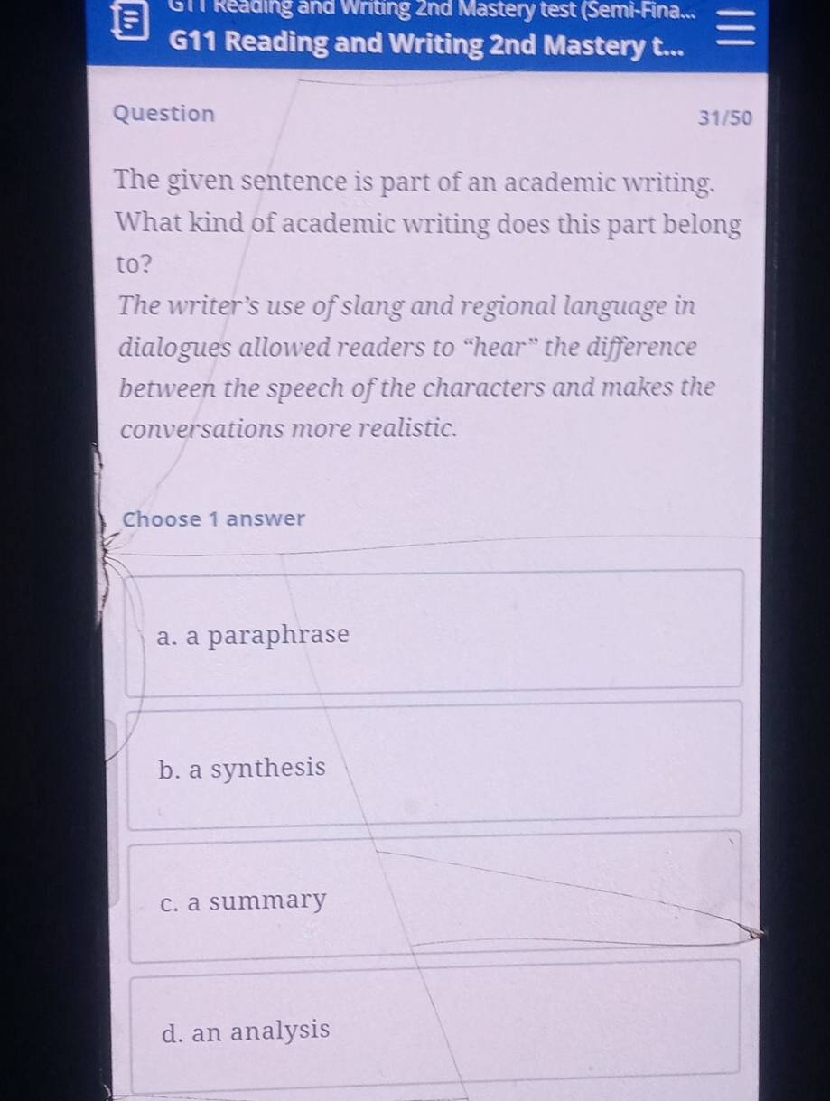 GTT Reading and Writing 2nd Mastery test (Semi-Fina...
:
G11 Reading and Writing 2nd Mastery t...
Question 31/50
The given sentence is part of an academic writing.
What kind of academic writing does this part belong
to?
The writer’s use of slang and regional language in
dialogues allowed readers to “hear” the difference
between the speech of the characters and makes the
conversations more realistic.
Choose 1 answer
a. a paraphrase
b. a synthesis
c. a summary
d. an analysis