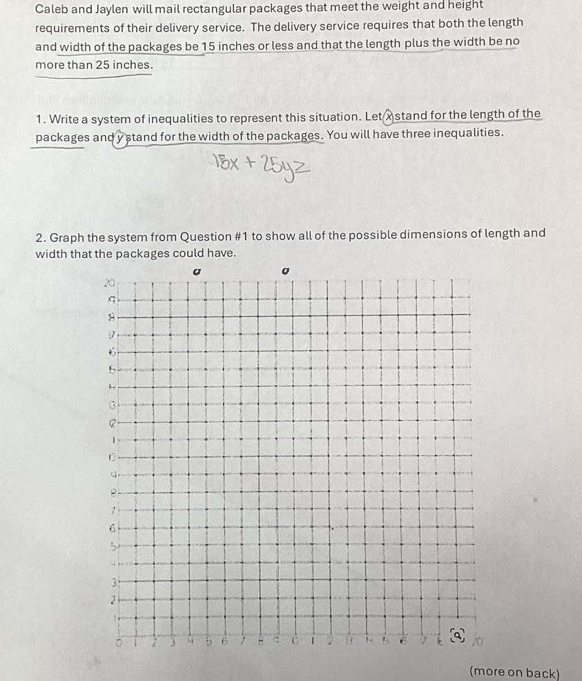 Caleb and Jaylen will mail rectangular packages that meet the weight and height 
requirements of their delivery service. The delivery service requires that both the length 
and width of the packages be 15 inches or less and that the length plus the width be no 
more than 25 inches. 
1. Write a system of inequalities to represent this situation. Let xstand for the length of the 
packages and y stand for the width of the packages. You will have three inequalities. 
2. Graph the system from Question #1 to show all of the possible dimensions of length and 
width that the packages could have. 
(more on back)