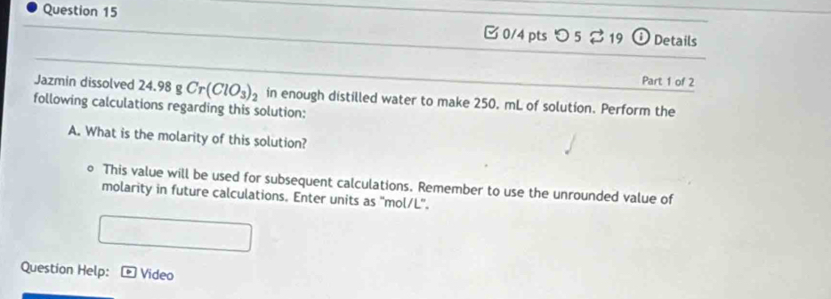 [0/4 pts つ 5 2 19 0 Details 
Jazmin dissolved 24.98 g Cr(ClO_3)_2
Part 1 of 2 
following calculations regarding this solution: in enough distilled water to make 250, mL of solution. Perform the 
A. What is the molarity of this solution? 
。 This value will be used for subsequent calculations. Remember to use the unrounded value of 
molarity in future calculations. Enter units as 'mol/L”. 
Question Help: Video