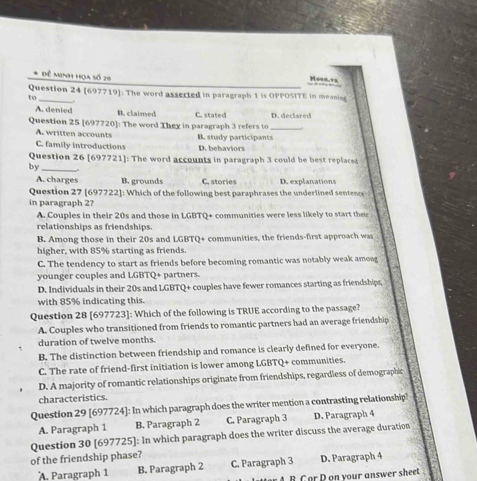 Đề Minh họa số 20
Moon.va
Question 24 [697719]: The word asserted in paragraph 1 is OPPOSITE in meaning
to_ 、
A. denied B. claimed C. stated D. declared
Question 25 [697720]: The word They in paragraph 3 refers to _.
A. written accounts B. study participants
C. family introductions D. behaviors
Question 26 [697721]: The word accounts in paragraph 3 could be best replaced
by _.
A. charges B. grounds C. stories D. explanations
Question 27 [697722]: Which of the following best paraphrases the underlined sentence
in paragraph 2?
A. Couples in their 20s and those in LGBTQ+ communities were less likely to start their
relationships as friendships.
B. Among those in their 20s and LGBTQ+ communities, the friends-first approach was
higher, with 85% starting as friends.
C. The tendency to start as friends before becoming romantic was notably weak among
,”
younger couples and LGBTQ+ partners.
D. Individuals in their 20s and LGBTQ+ couples have fewer romances starting as friendships,
with 85% indicating this.
Question 28 [697723]: Which of the following is TRUE according to the passage?
A. Couples who transitioned from friends to romantic partners had an average friendship
duration of twelve months.
B. The distinction between friendship and romance is clearly defined for everyone.
C. The rate of friend-first initiation is lower among LGBTQ+ communities.
D. A majority of romantic relationships originate from friendships, regardless of demographic
characteristics.
Question 29 [697724]: In which paragraph does the writer mention a contrasting relationship?
A. Paragraph 1 B. Paragraph 2 C. Paragraph 3 D. Paragraph 4
Question 30 [697725]: In which paragraph does the writer discuss the average duration
of the friendship phase?
A. Paragraph 1 B. Paragraph 2 C. Paragraph 3 D. Paragraph 4
B C or D on your answer sheet