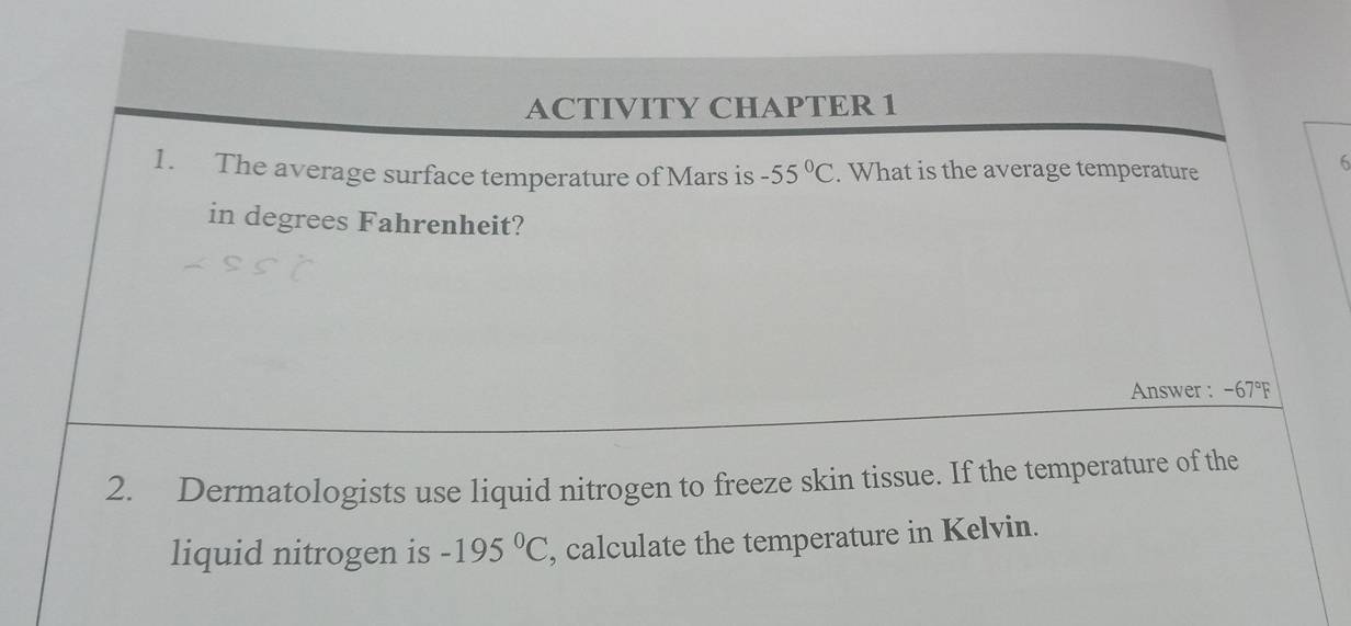 ACTIVITY CHAPTER 1 
1. The average surface temperature of Mars is -55°C. What is the average temperature 
6 
in degrees Fahrenheit? 
Answer : -67°F
2. Dermatologists use liquid nitrogen to freeze skin tissue. If the temperature of the 
liquid nitrogen is -195°C , calculate the temperature in Kelvin.