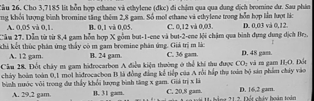 2âu 26. Cho 3,7185 lit hỗn hợp ethane và ethylene (đkc) đi chậm qua qua dung dịch bromine dư. Sau phản
ng khối lượng bình bromine tăng thêm 2,8 gam. Số mol ethane và ethylene trong hỗn hợp lần lượt là:
A. 0,05 và 0,1. B. 0,1 và 0,05. C. 0,12 và 0,03. D. 0,03 và 0,12.
Câu 27. Dẫn từ từ 8,4 gam hỗn hợp X gồm but -1 -ene và but -2 -ene lội chậm qua bình dựng dung dịch Br₂,
khi kết thúc phân ứng thấy có m gam bromine phản ứng. Giá trị m là:
I
A. 12 gam. B. 24 gam. C. 36 gam. D. 48 gam.
Câu 28. Đốt cháy m gam hiđrocarbon A điều kiện thường ở thể khí thu được CO_2 và m gam H_2O. Đốt
cháy hoàn toàn 0, 1 mol hiđrocacbon B là đồng đẳng kể tiếp của A rồi hấp thụ toàn bộ sản phẩm cháy vào
bình nước vôi trong dư thấy khổi lượng bình tăng x gam. Giá trị x là
A. 29,2 gam. B. 31 gam. C. 20,8 gam. D. 16, 2 gam.
với Ha bằng 21.2. Đốt cháy hoàn toàn