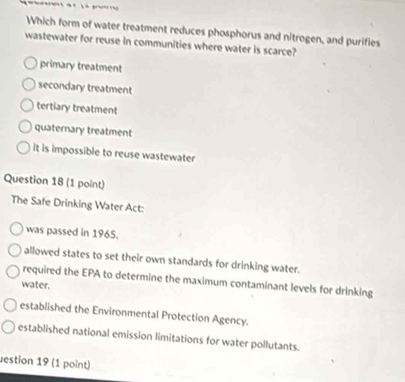 Which form of water treatment reduces phosphorus and nitrogen, and purifies
wastewater for reuse in communities where water is scarce?
primary treatment
secondary treatment
tertiary treatment
quaternary treatment
it is impossible to reuse wastewater
Question 18 (1 point)
The Safe Drinking Water Act:
was passed in 1965.
allowed states to set their own standards for drinking water.
required the EPA to determine the maximum contaminant levels for drinking
water.
established the Environmental Protection Agency.
established national emission limitations for water pollutants.
estion 19 (1 point)