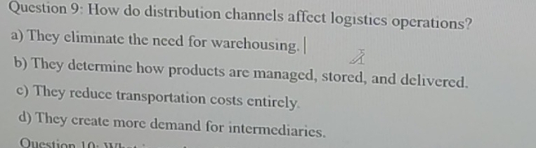 How do distribution channels affect logistics operations?
a) They eliminate the need for warehousing.
b) They determine how products are managed, stored, and delivered.
c) They reduce transportation costs entirely
d) They create more demand for intermediaries.
Ouestion