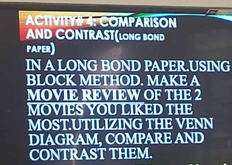 ACTIVITY# 4: COMPARISON 
AND CONTRAST(LONG BOND 
PAPER) 
IN A LONG BOND PAPER.USING 
BLOCK METHOD. MAKE A 
MOVIE REVIEW OF THE 2
MOVIES YOU LIKED THE 
MOST.UTILIZING THE VENN 
DIAGRAM, COMPARE AND 
CONTRAST THEM.