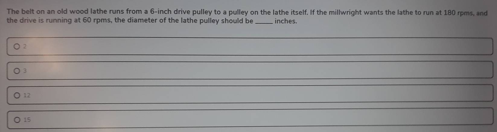 The belt on an old wood lathe runs from a 6-inch drive pulley to a pulley on the lathe itself. If the millwright wants the lathe to run at 180 rpms, and
the drive is running at 60 rpms, the diameter of the lathe pulley should be _ inches.
2
3
12
〇 15