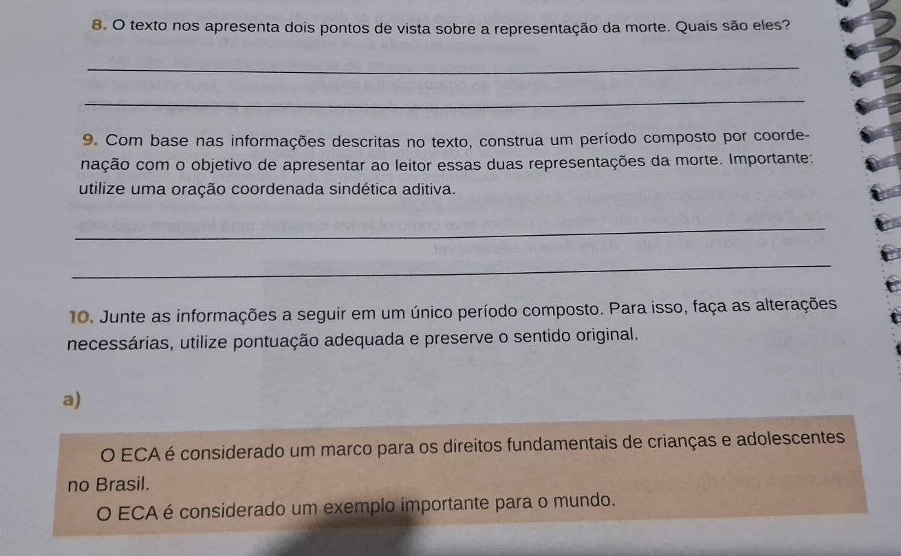 texto nos apresenta dois pontos de vista sobre a representação da morte. Quais são eles?
_
_
9. Com base nas informações descritas no texto, construa um período composto por coorde-
nação com o objetivo de apresentar ao leitor essas duas representações da morte. Importante:
utilize uma oração coordenada sindética aditiva.
_
_
10. Junte as informações a seguir em um único período composto. Para isso, faça as alterações
necessárias, utilize pontuação adequada e preserve o sentido original.
a)
O ECA é considerado um marco para os direitos fundamentais de crianças e adolescentes
no Brasil.
O ECA é considerado um exemplo importante para o mundo.