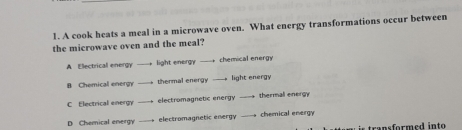 A cook heats a meal in a microwave oven. What energy transformations occur between
the microwave oven and the meal?
A Electrical energy light energy -- chemical energy
B Chemical energy thermal energy -— light energy
C Electrical energy electromagnetic energy thermall energy
D Chemical energy -- electromagnetic energy -- chemical energy
t an rm e in t