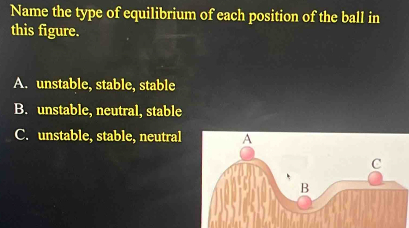 Name the type of equilibrium of each position of the ball in
this figure.
A. unstable, stable, stable
B. unstable, neutral, stable
C. unstable, stable, neutral