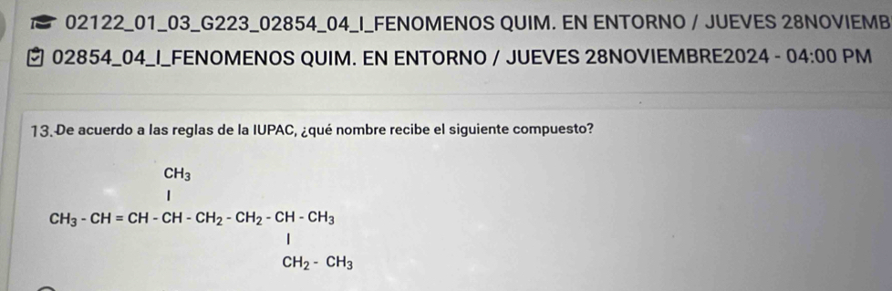 02122_01_03_G223_02854_04_I_FENOMENOS QUIM. EN ENTORNO / JUEVES 28NOVIEMB 
₹ 02854_04_I_FENOMENOS QUIM. EN ENTORNO / JUEVES 28NOVIEMBRE2024 - 04:00 PM 
13. De acuerdo a las reglas de la IUPAC, ¿qué nombre recibe el siguiente compuesto?
CH_3· CH=CH· CH_2· CH_2· CH_2· CH_3+CH_3