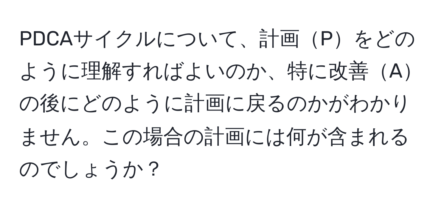 PDCAサイクルについて、計画Pをどのように理解すればよいのか、特に改善Aの後にどのように計画に戻るのかがわかりません。この場合の計画には何が含まれるのでしょうか？