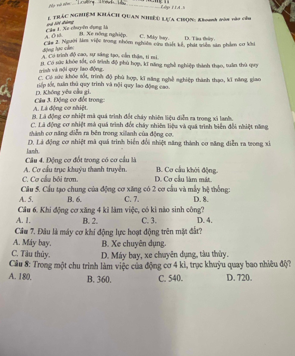 Họ và tên:_
Lớp 11A.5
I. TRÁC NGHIỆM KHÁCH QUAN NHIÊU LỤA CHQN: Khoanh tròn vào câu
trả lời đúng
Câu 1. Xe chuyên dụng là
A. Ô tô. B. Xe nông nghiệp. C. Máy bay. D. Tàu thủy.
Câu 2. Người làm việc trong nhóm nghiên cứu thiết kế, phát triển sản phẩm cơ khí
động lực cần:
A. Có trình độ cao, sự sáng tạo, cần thận, tỉ mi.
B. Có sức khỏe tốt, có trình độ phù hợp, kĩ năng nghề nghiệp thành thạo, tuân thủ quy
trình và nội quy lao động.
C. Có sức khỏe tốt, trình độ phù hợp, kĩ năng nghề nghiệp thành thạo, kĩ năng giao
tiếp tốt, tuân thủ quy trình và nội quy lao động cao.
D. Không yêu cầu gì.
Câu 3. Động cơ đốt trong:
A. Là động cơ nhiệt.
B. Là động cơ nhiệt mà quá trình đốt cháy nhiên liệu diễn ra trong xi lanh.
C. Là động cơ nhiệt mà quá trình đốt cháy nhiên liệu và quá trình biến đổi nhiệt năng
thành cơ năng diễn ra bên trong xilanh của động cơ.
D. Là động cơ nhiệt mà quá trình biến đổi nhiệt năng thành cơ năng diễn ra trong xi
lanh.
Câu 4. Động cơ đốt trong có cơ cấu là
A. Cơ cấu trục khuỷu thanh truyền. B. Cơ cấu khởi động.
C. Cơ cấu bôi trơn. D. Cơ cấu làm mát.
Cầu 5. Cấu tạo chung của động cơ xăng có 2 cơ cấu và mấy hệ thống:
A. 5. B. 6. C. 7. D. 8.
Câu 6. Khi động cơ xăng 4 kì làm việc, có kì nào sinh công?
A. 1. B. 2. C. 3. D. 4.
Câu 7. Đâu là máy cơ khí động lực hoạt động trên mặt đất?
A. Máy bay. B. Xe chuyên dụng.
C. Tàu thủy. D. Máy bay, xe chuyên dụng, tàu thủy.
Câu 8: Trong một chu trình làm việc của động cơ 4 kì, trục khuỷu quay bao nhiêu độ?
A. 180. B. 360. C. 540. D. 720.