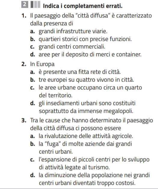 Indica i completamenti errati.
1. Il paesaggio della "città diffusa” è caratterizzato
dalla presenza di
a. grandi infrastrutture viarie.
b. quartieri storici con precise funzioni.
c. grandi centri commerciali.
d. aree per il deposito di merci e container.
2. In Europa
a. è presente una fitta rete di città.
b. tre europei su quattro vivono in città.
c. le aree urbane occupano circa un quarto
del territorio.
d. gli insediamenti urbani sono costituiti
soprattutto da immense megalopoli.
3. Tra le cause che hanno determinato il paesaggio
della città diffusa ci possono essere
a. la rivalutazione delle attività agricole.
b. la “fuga” di molte aziende dai grandi
centri urbani.
c. l’espansione di piccoli centri per lo sviluppo
di attività legate al turismo.
d. la diminuzione della popolazione nei grandi
centri urbani diventati troppo costosi.