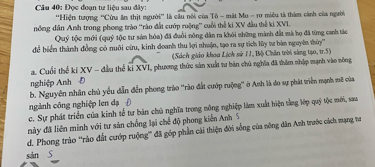 Đọc đoạn tư liệu sau đây:
“Hiện tượng “Cừu ăn thịt người” là câu nói của Tô - mát Mo - rơ miêu tả thảm cảnh của người
nông dân Anh trong phong trào “rào đất cướp ruộng” cuối thế ki XV đầu thế ki XVI.
Quý tộc mới (quý tộc tư sản hóa) đã đuổi nông dân ra khỏi những mảnh đất mà họ đã từng canh tác
để biến thành đồng cỏ nuôi cừu, kinh doanh thu lợi nhuận, tạo ra sự tích lũy tư bản nguyên thủy
(Sách giáo khoa Lịch sử 11, Bộ Chân trời sáng tạo, tr.5)
a. Cuối thế ki XV - đầu thế kỉ XVI, phương thức sản xuất tư bản chủ nghĩa đã thâm nhập mạnh vào nông
nghiệp Anh Đ
b. Nguyên nhân chủ yếu dẫn đến phong trào “rào đất cướp ruộng” ở Anh là do sự phát triển mạnh mẽ của
ngành công nghiệp len dạ
c. Sự phát triển của kinh tế tư bản chủ nghĩa trong nông nghiệp làm xuất hiện tầng lớp quý tộc mới, sau
đày đã liên minh với tư sản chống lại chế độ phong kiến Anh S
d. Phong trào “rào đất cướp ruộng” đã góp phần cải thiện đời sống của nông dân Anh trước cách mạng tư
sản