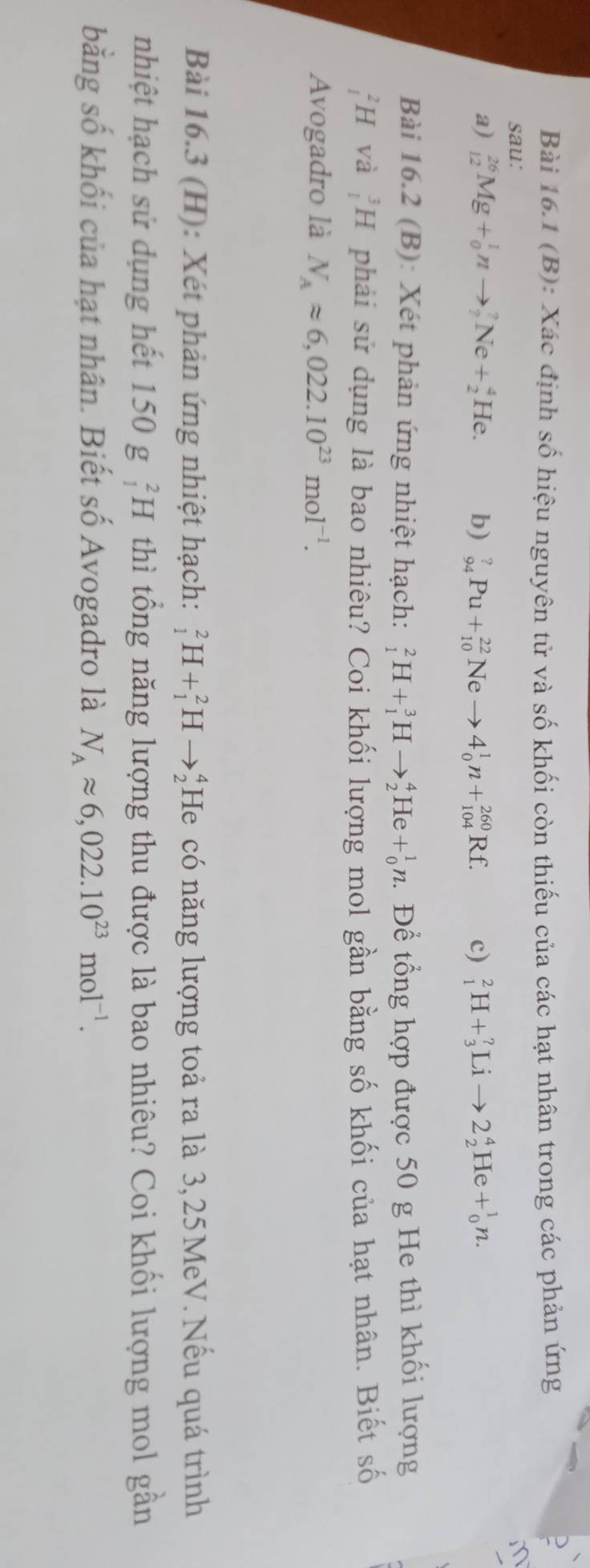 Xác định số hiệu nguyên tử và số khối còn thiếu của các hạt nhân trong các phản ứng 
sau: m 
a) _(12)^(26)Mg+_0^(1nto _2^?Ne+_2^4He. b) _(94)^?Pu+_(10)^(22)Neto 4_0^1n+_(104)^(260)Rf. c) _1^2H+_3^?Lito 2_2^4He+_0^1n. 
Bài 16.2 (B): Xét phản ứng nhiệt hạch: _1^2H+_1^3Hto _2^4He+_0^1n. Để tổng hợp được 50 g He thì khối lượng
_1^2H và _1^3H phải sử dụng là bao nhiêu? Coi khối lượng mol gần bằng số khối của hạt nhân. Biết số 
Avogadro là N_A)approx 6,022.10^(23)mol^(-1). 
Bài 16.3 (H): Xét phản ứng nhiệt hạch: _1^(2H+_1^2Hto _2^4 He có năng lượng toả ra là 3,25MeV. Nếu quá trình 
nhiệt hạch sử dụng hết 150g_1^2H thì tổng năng lượng thu được là bao nhiêu? Coi khối lượng mol gần 
bằng số khối của hạt nhân. Biết số Avogadro là N_A)approx 6,022.10^(23)mol^(-1).