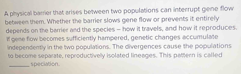 A physical barrier that arises between two populations can interrupt gene flow 
between them. Whether the barrier slows gene flow or prevents it entirely 
depends on the barrier and the species - how it travels, and how it reproduces. 
If gene flow becomes sufficiently hampered, genetic changes accumulate 
independently in the two populations. The divergences cause the populations 
to become separate, reproductively isolated lineages. This pattern is called 
_speciation.