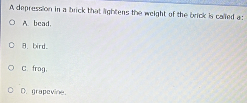 A depression in a brick that lightens the weight of the brick is called a:
A. bead.
B. bird.
C. frog.
D. grapevine.